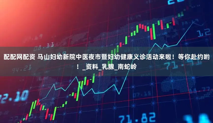 配配网配资 马山妇幼新院中医夜市暨妇幼健康义诊活动来啦！等你赴约哟！_资料_乳腺_南蛇岭