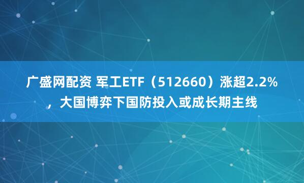 广盛网配资 军工ETF（512660）涨超2.2%，大国博弈下国防投入或成长期主线