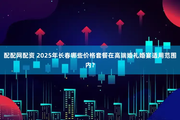 配配网配资 2025年长春哪些价格套餐在高端婚礼婚宴适用范围内？