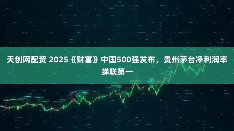 天创网配资 2025《财富》中国500强发布，贵州茅台净利润率蝉联第一